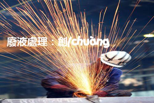 廢液處理：創(chuàng)新技術解決環(huán)境難題！